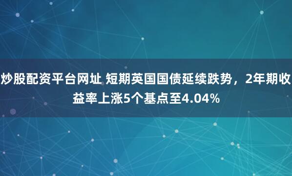 炒股配资平台网址 短期英国国债延续跌势，2年期收益率上涨5个基点至4.04%