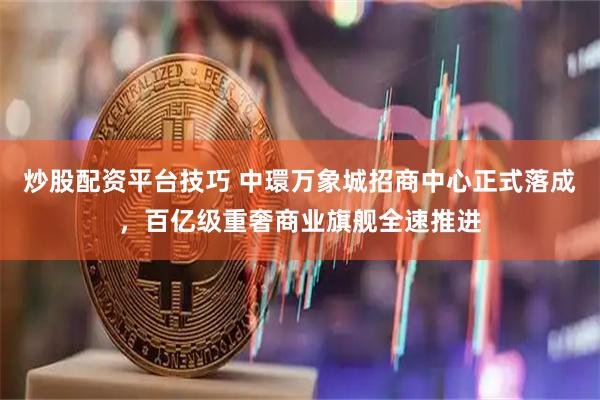 炒股配资平台技巧 中環万象城招商中心正式落成，百亿级重奢商业旗舰全速推进