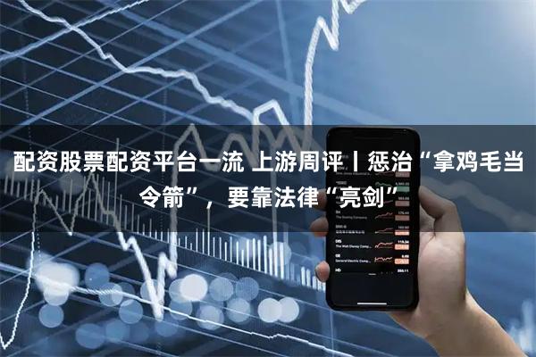 配资股票配资平台一流 上游周评丨惩治“拿鸡毛当令箭”，要靠法律“亮剑”