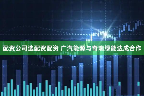 配资公司选配资配资 广汽能源与奇瑞绿能达成合作