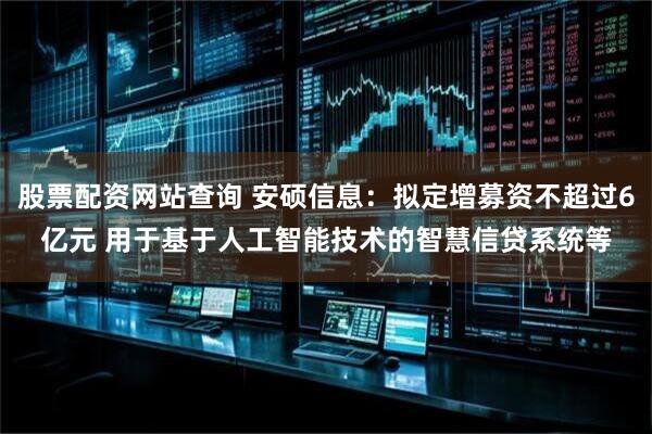 股票配资网站查询 安硕信息：拟定增募资不超过6亿元 用于基于人工智能技术的智慧信贷系统等