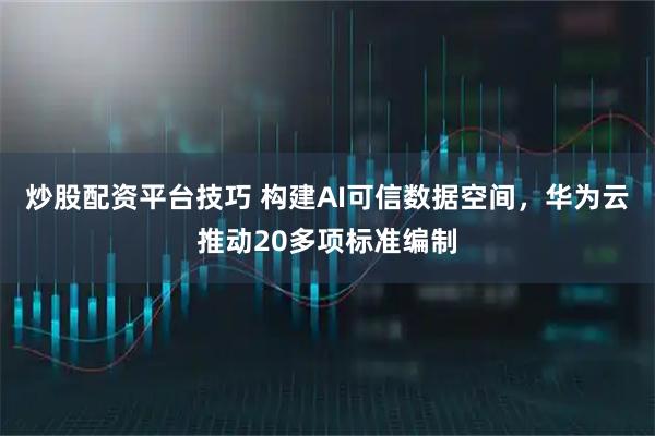 炒股配资平台技巧 构建AI可信数据空间，华为云推动20多项标准编制