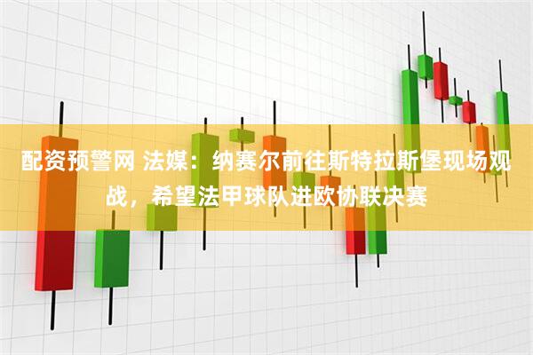 配资预警网 法媒：纳赛尔前往斯特拉斯堡现场观战，希望法甲球队进欧协联决赛